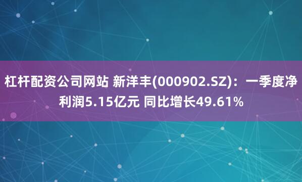 杠杆配资公司网站 新洋丰(000902.SZ)：一季度净利润5.15亿元 同比增长49.61%