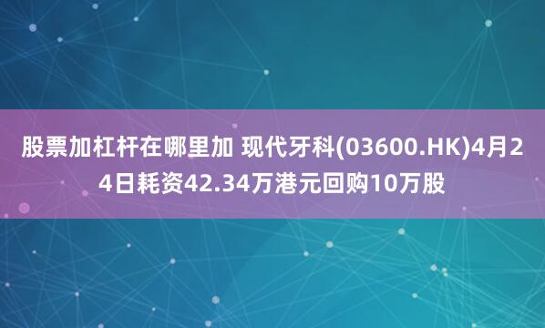 股票加杠杆在哪里加 现代牙科(03600.HK)4月24日耗资42.34万港元回购10万股