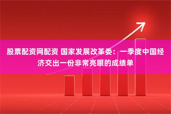 股票配资网配资 国家发展改革委：一季度中国经济交出一份非常亮眼的成绩单