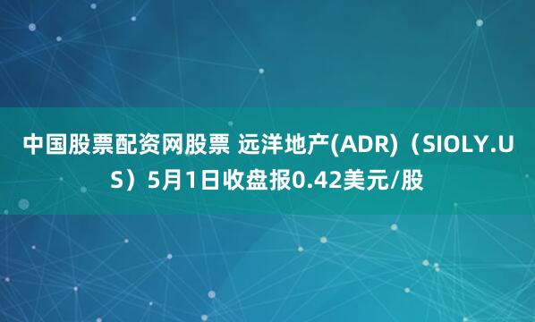 中国股票配资网股票 远洋地产(ADR)（SIOLY.US）5月1日收盘报0.42美元/股