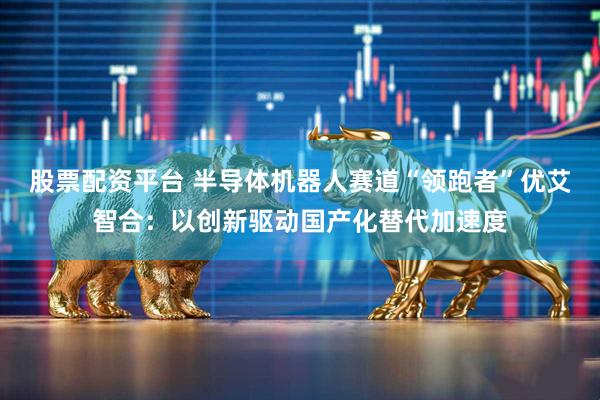 股票配资平台 半导体机器人赛道“领跑者”优艾智合：以创新驱动国产化替代加速度