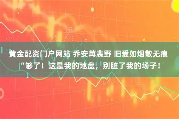 黄金配资门户网站 乔安苒裴野 旧爱如烟散无痕 “够了！这是我的地盘，别脏了我的场子！