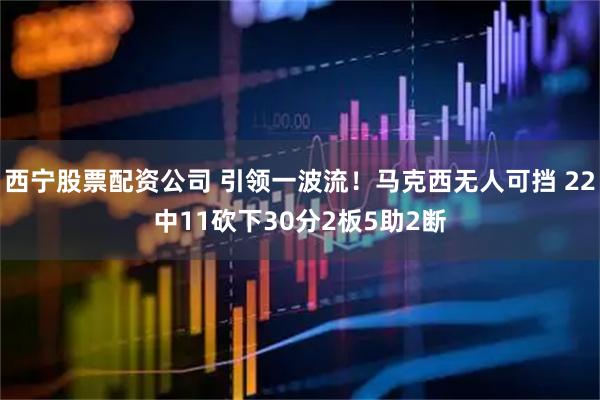 西宁股票配资公司 引领一波流！马克西无人可挡 22中11砍下30分2板5助2断