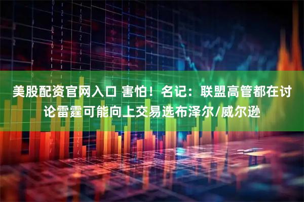 美股配资官网入口 害怕！名记：联盟高管都在讨论雷霆可能向上交易选布泽尔/威尔逊